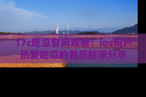 17c吃瓜官网观察:ios用户热爱吃瓜的背后故事分享
