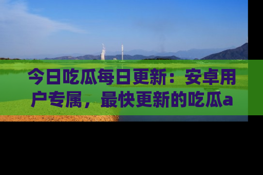 今日吃瓜每日更新:安卓用户专属,最快更新的吃瓜app值得拥有。