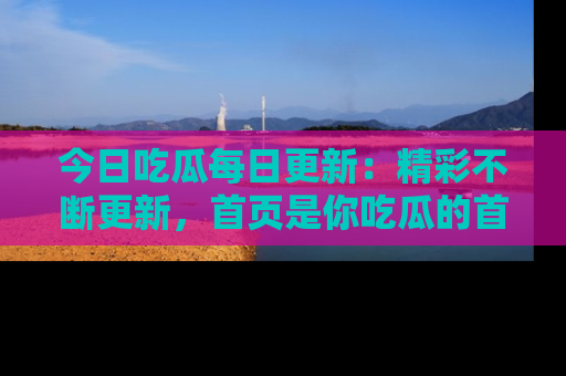 今日吃瓜每日更新：精彩不断更新，首页是你吃瓜的首选！