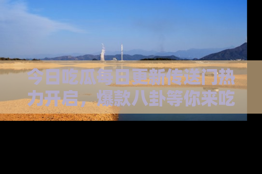 今日吃瓜每日更新传送门热力开启，爆款八卦等你来吃瓜