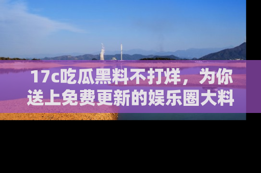 17c吃瓜黑料不打烊,为你送上免费更新的娱乐圈大料!