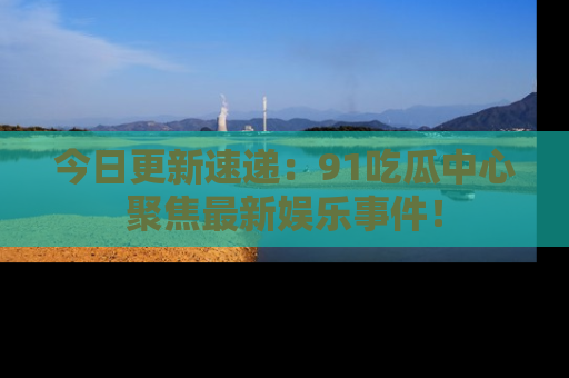 今日更新速递:91吃瓜中心聚焦最新娱乐事件!