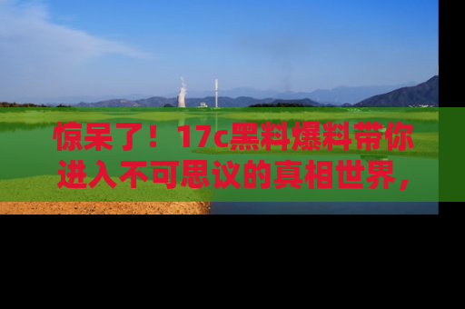 惊呆了！17c黑料爆料带你进入不可思议的真相世界，赶快看链接！