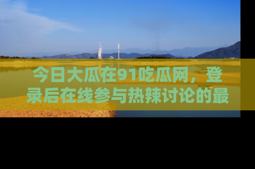 今日大瓜在91吃瓜网,登录后在线参与热辣讨论的最佳去处!