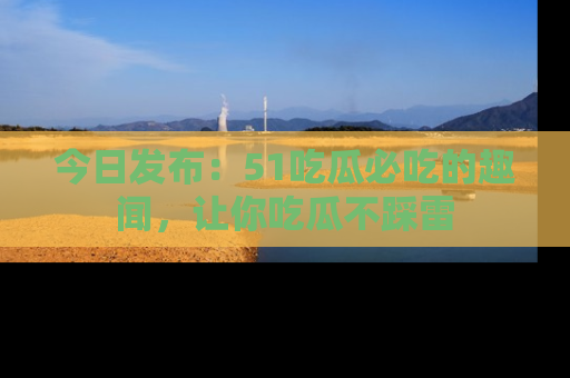 今日发布:51吃瓜必吃的趣闻,让你吃瓜不踩雷