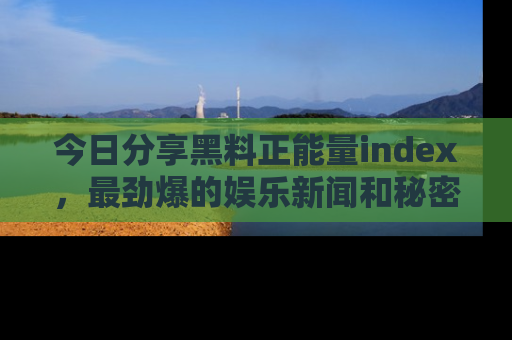 今日分享黑料正能量index,最劲爆的娱乐新闻和秘密等你来发现!