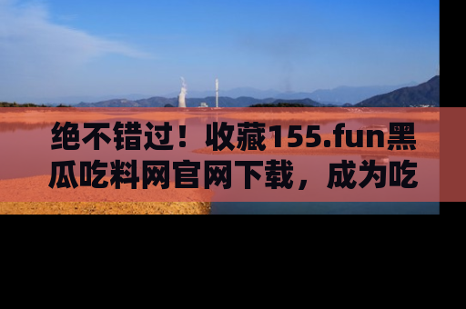 绝不错过！收藏155.fun黑瓜吃料网官网下载，成为吃瓜达人！
