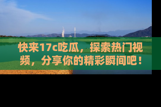 快来17c吃瓜，探索热门视频，分享你的精彩瞬间吧！