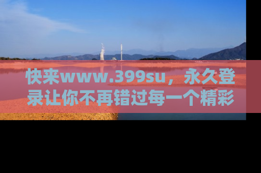 快来www.399su，永久登录让你不再错过每一个精彩的吃瓜瞬间！