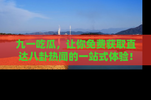 九一吃瓜，让你免费获取直达八卦热闻的一站式体验！