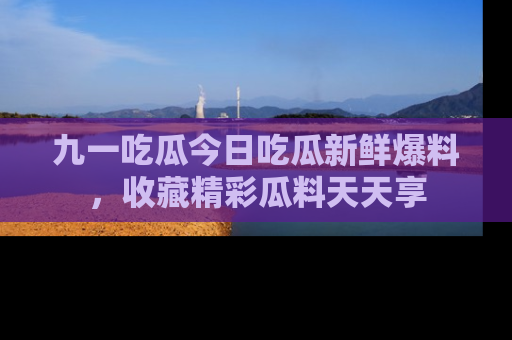 九一吃瓜今日吃瓜新鲜爆料，收藏精彩瓜料天天享
