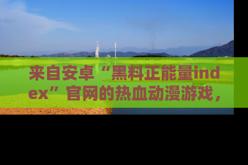 来自安卓“黑料正能量index”官网的热血动漫游戏，聚焦黑料与正能量的精彩时刻