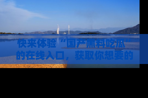 快来体验“国产黑料吃瓜”的在线入口，获取你想要的所有独家黑料！