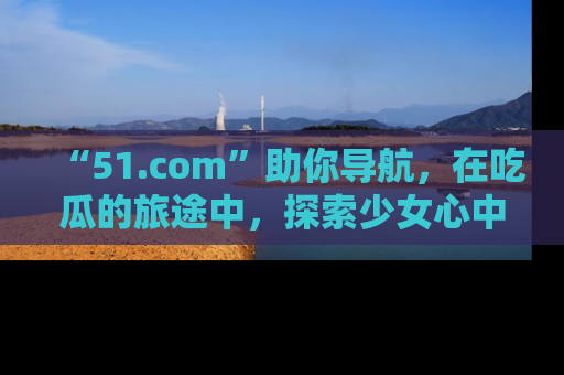 “51.com”助你导航,在吃瓜的旅途中,探索少女心中的小秘密喔!