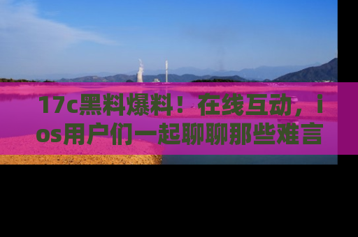 17c黑料爆料!在线互动,ios用户们一起聊聊那些难言之隐吧!