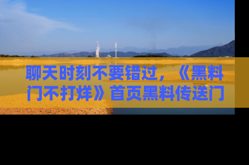 聊天时刻不要错过，《黑料门不打烊》首页黑料传送门一键带你进入奇妙世界！