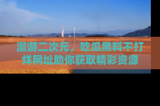 漫游二次元，吃瓜黑料不打烊网址助你获取精彩资源