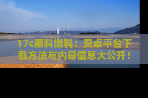 17c黑料爆料:安卓平台下载方法与内幕信息大公开!