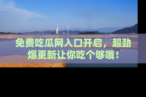 免费吃瓜网入口开启，超劲爆更新让你吃个够哦！