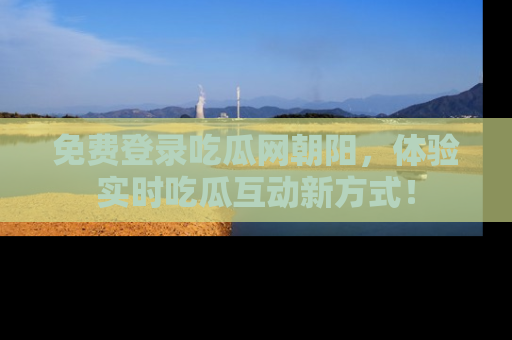 免费登录吃瓜网朝阳，体验实时吃瓜互动新方式！