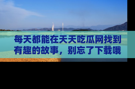 每天都能在天天吃瓜网找到有趣的故事，别忘了下载哦！
