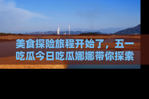 美食探险旅程开始了，五一吃瓜今日吃瓜娜娜带你探索精彩首页线路。