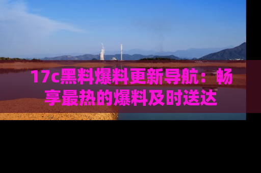 17c黑料爆料更新导航:畅享最热的爆料及时送达