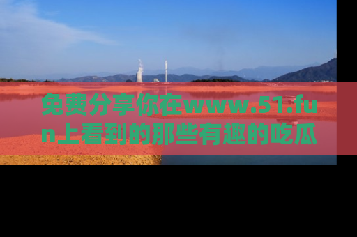 免费分享你在www.51.fun上看到的那些有趣的吃瓜趣闻吧！