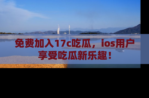免费加入17c吃瓜，ios用户享受吃瓜新乐趣！