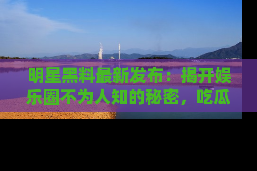 明星黑料最新发布:揭开娱乐圈不为人知的秘密,吃瓜者们请注意!