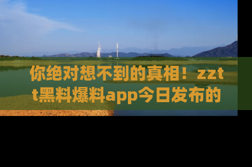 你绝对想不到的真相！zztt黑料爆料app今日发布的黑料让人叫绝！