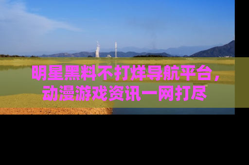 明星黑料不打烊导航平台,动漫游戏资讯一网打尽