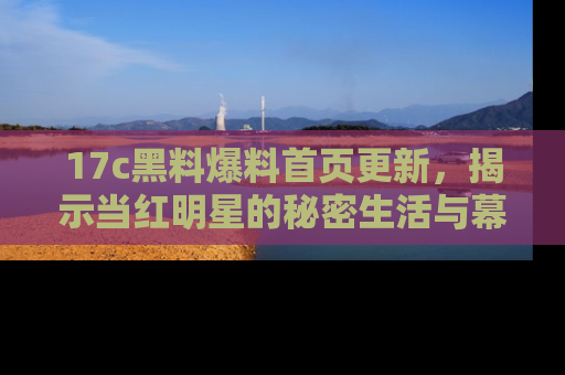 17c黑料爆料首页更新,揭示当红明星的秘密生活与幕后故事