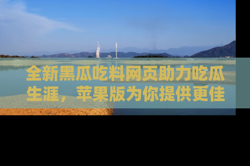全新黑瓜吃料网页助力吃瓜生涯，苹果版为你提供更佳体验！