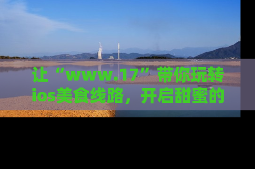 让“www.17”带你玩转ios美食线路,开启甜蜜的吃瓜时光吧!