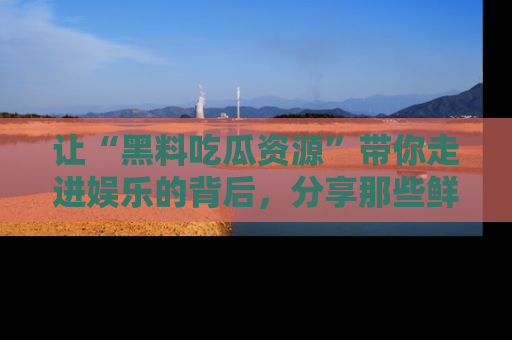 让“黑料吃瓜资源”带你走进娱乐的背后,分享那些鲜为人知的黑料,成为吃瓜界的资深玩家!
