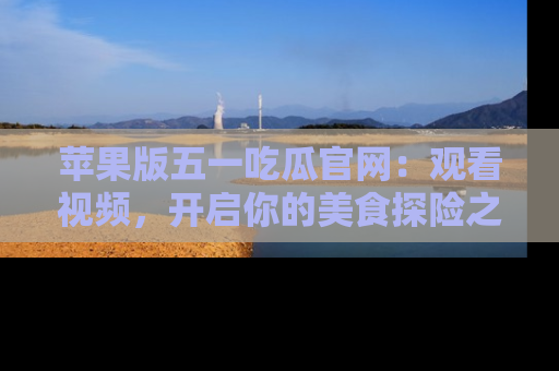 苹果版五一吃瓜官网：观看视频，开启你的美食探险之旅!