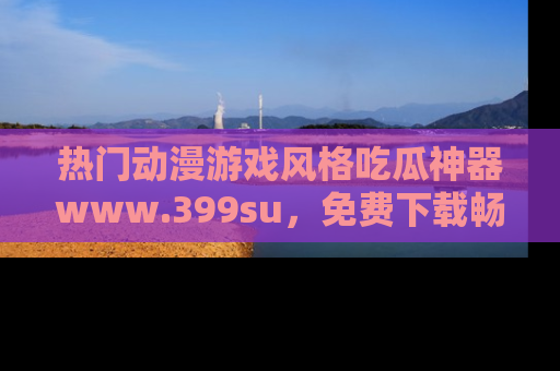热门动漫游戏风格吃瓜神器www.399su,免费下载畅享精彩