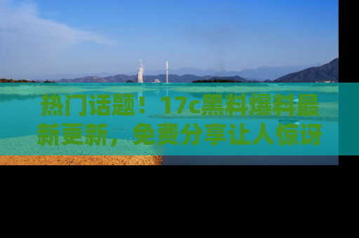 热门话题!17c黑料爆料最新更新,免费分享让人惊讶的事实!