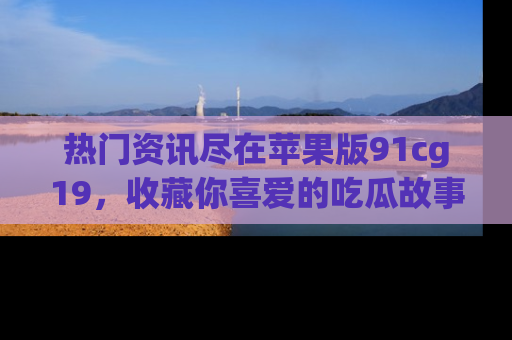 热门资讯尽在苹果版91cg19，收藏你喜爱的吃瓜故事吧！