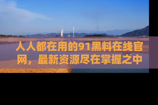人人都在用的91黑料在线官网，最新资源尽在掌握之中