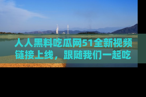 人人黑料吃瓜网51全新视频链接上线，跟随我们一起吃瓜围观！