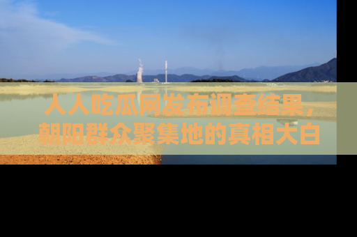 人人吃瓜网发布调查结果，朝阳群众聚集地的真相大白