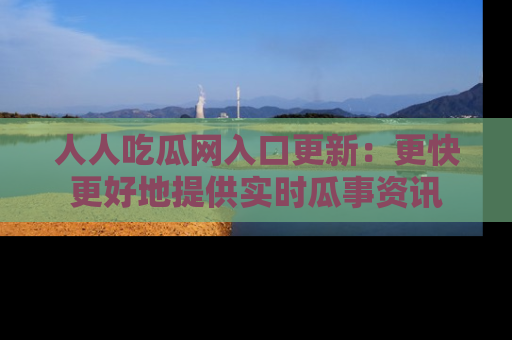 人人吃瓜网入口更新：更快更好地提供实时瓜事资讯