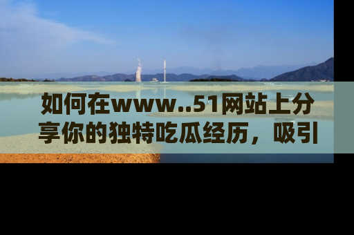 如何在www..51网站上分享你的独特吃瓜经历,吸引更多用户关注
