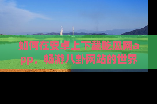 如何在安卓上下载吃瓜网app，畅游八卦网站的世界