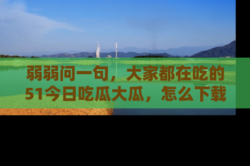 弱弱问一句，大家都在吃的51今日吃瓜大瓜，怎么下载登录才能体验最新入口？