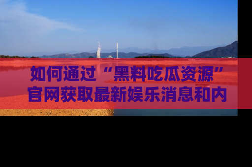 如何通过“黑料吃瓜资源”官网获取最新娱乐消息和内幕爆料
