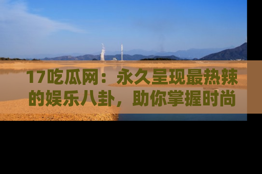 17吃瓜网:永久呈现最热辣的娱乐八卦,助你掌握时尚趋势