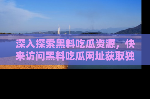 深入探索黑料吃瓜资源，快来访问黑料吃瓜网址获取独家内容！